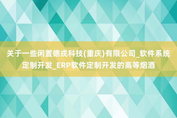关于一些闲置德戎科技(重庆)有限公司_软件系统定制开发_ERP软件定制开发的高等烟酒