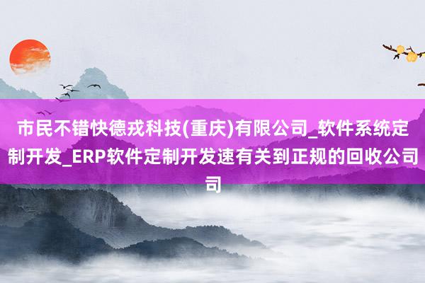 市民不错快德戎科技(重庆)有限公司_软件系统定制开发_ERP软件定制开发速有关到正规的回收公司