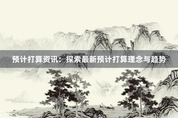 预计打算资讯:探索最新预计打算理念与趋势